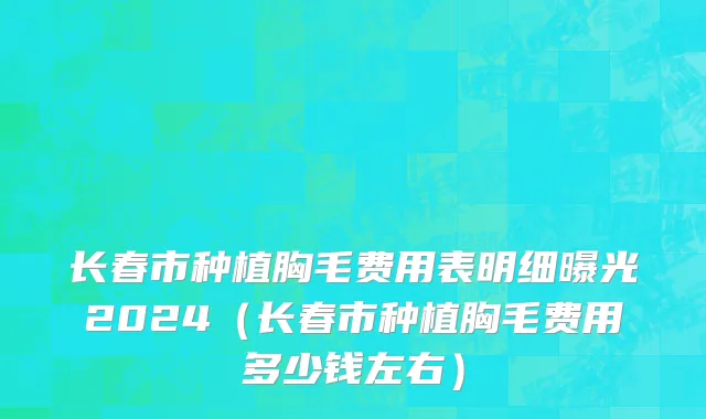 长春市种植胸毛费用表明细曝光2024（长春市种植胸毛费用多少钱左右）