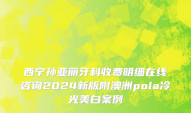 西宁孙亚丽牙科收费明细在线咨询2024新版附澳洲pola冷光美白案例