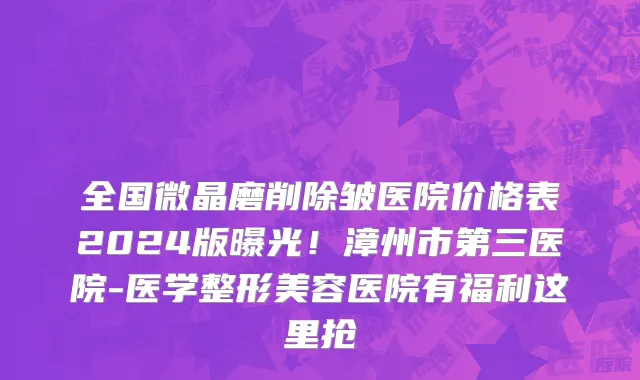 全国微晶磨削除皱医院价格表2024版曝光!漳州市第三医院-医学整形美容医院有福利这里抢