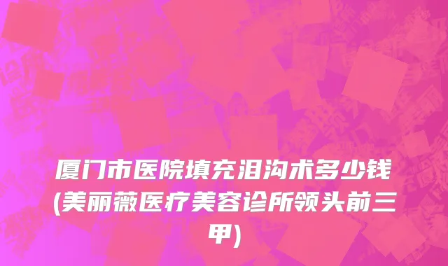 厦门市医院填充泪沟术多少钱(美丽薇医疗美容诊所领头前三甲)