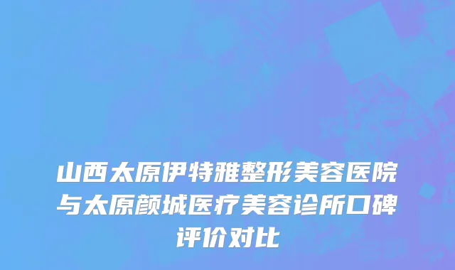 山西太原伊特雅整形美容医院与太原颜城医疗美容诊所口碑评价对比