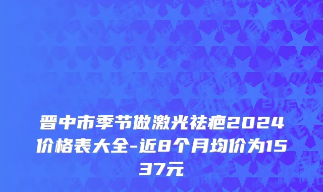 晋中市季节做激光祛疤2024价格表大全-近8个月均价为1537元