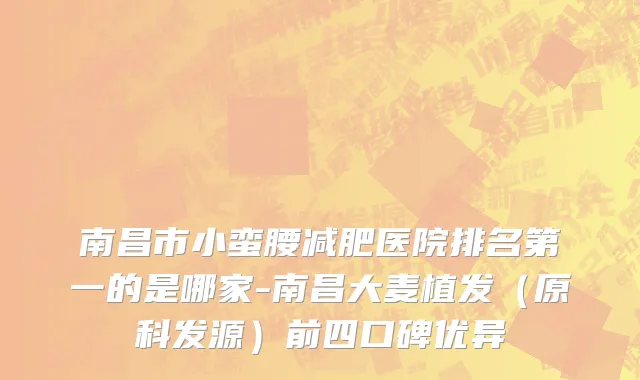南昌市小蛮腰减肥医院排名第一的是哪家-南昌大麦植发（原科发源）前四口碑优异