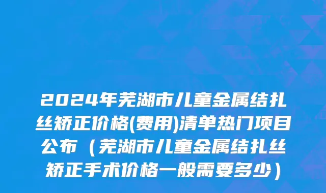 2024年芜湖市儿童金属结扎丝矫正价格(费用)清单热门项目公布（芜湖市儿童金属结扎丝矫正手术价格一般需要多少）