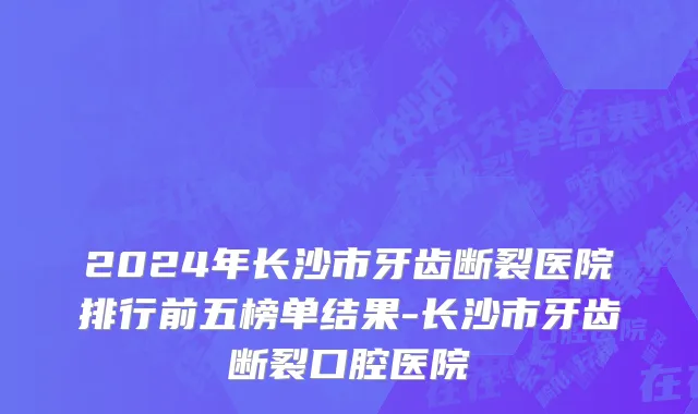2024年长沙市牙齿断裂医院排行前五榜单结果-长沙市牙齿断裂口腔医院