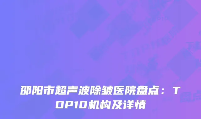 邵阳市超声波除皱医院盘点：TOP10机构及详情