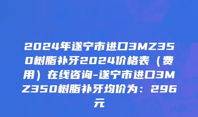 2024年遂宁市进口3MZ350树脂补牙2024价格表（费用）在线咨询-遂宁市进口3MZ350树脂补牙均价为：296元