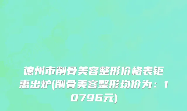 德州市削骨美容整形价格表钜惠出炉(削骨美容整形均价为：10796元)