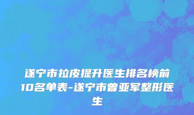 遂宁市拉皮提升医生排名榜前10名单表-遂宁市曾亚军整形医生