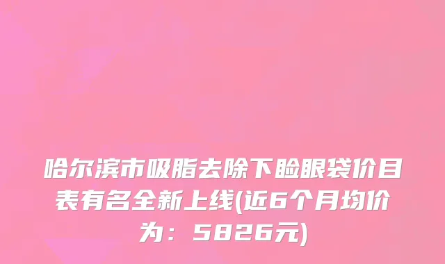 哈尔滨市吸脂去除下睑眼袋价目表有名全新上线(近6个月均价为：5826元)
