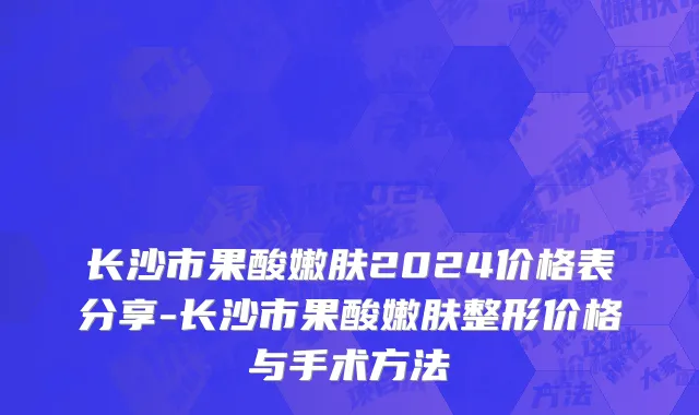 长沙市果酸嫩肤2024价格表分享-长沙市果酸嫩肤整形价格与手术方法