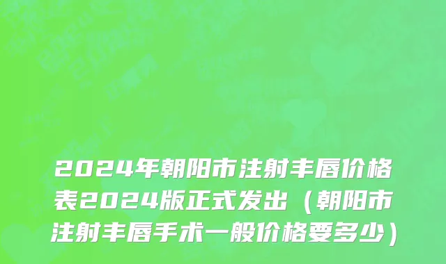 2024年朝阳市注射丰唇价格表2024版正式发出（朝阳市注射丰唇手术一般价格要多少）