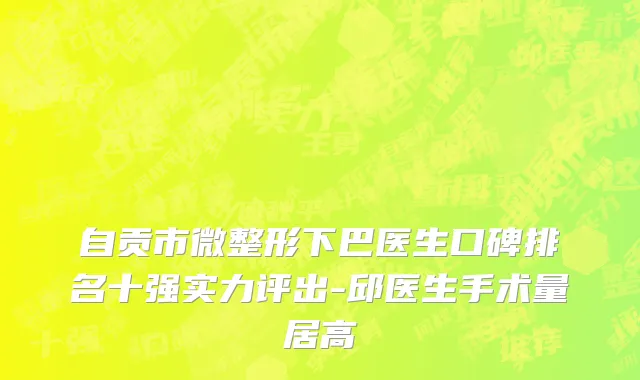自贡市微整形下巴医生口碑排名十强实力评出-邱医生手术量居高