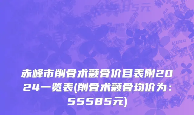 赤峰市削骨术颧骨价目表附2024一览表(削骨术颧骨均价为：55585元)