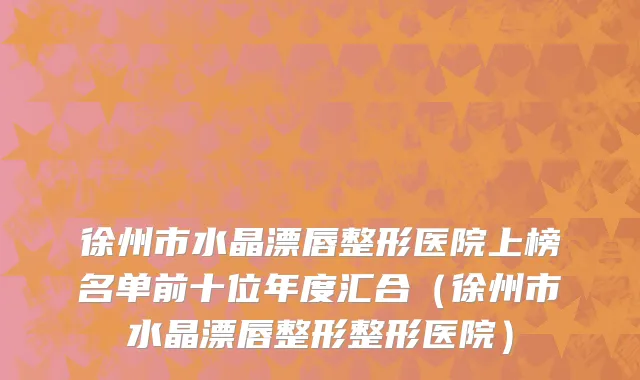 徐州市水晶漂唇整形医院上榜名单前十位年度汇合（徐州市水晶漂唇整形整形医院）