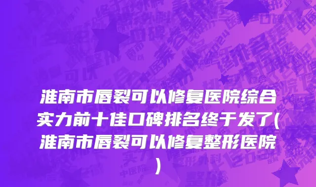 淮南市唇裂可以修复医院综合实力前十佳口碑排名终于发了(淮南市唇裂可以修复整形医院)