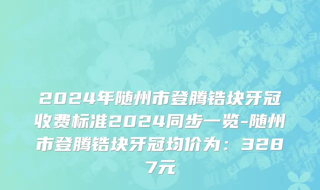 2024年随州市登腾锆块牙冠收费标准2024同步一览-随州市登腾锆块牙冠均价为：3287元