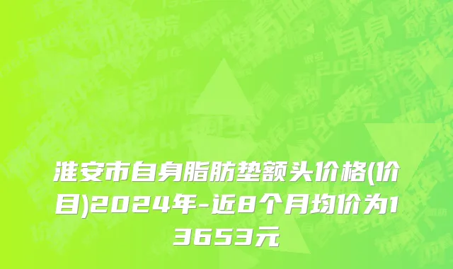淮安市自身脂肪垫额头价格(价目)2024年-近8个月均价为13653元