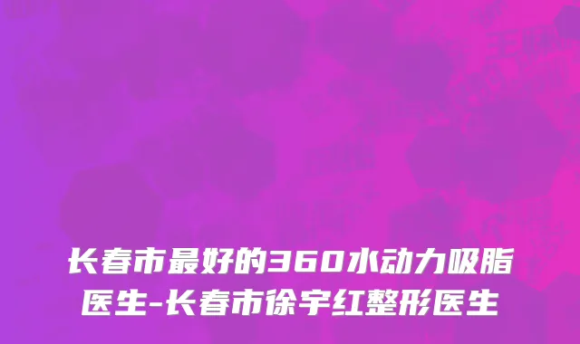 长春市最好的360水动力吸脂医生-长春市徐宇红整形医生