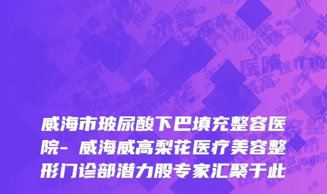 威海市玻尿酸下巴填充整容医院-​威海威高梨花医疗美容整形门诊部潜力股专家汇聚于此