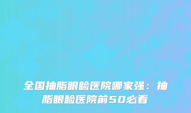 全国抽脂眼睑医院哪家强：抽脂眼睑医院前50必看
