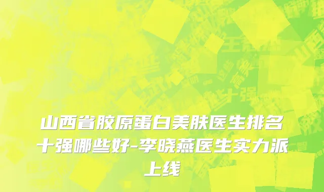 山西省胶原蛋白美肤医生排名十强哪些好-李晓燕医生实力派上线