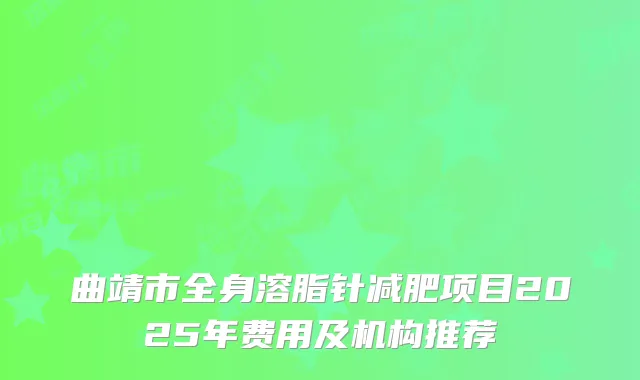 曲靖市全身溶脂针减肥项目2025年费用及机构推荐