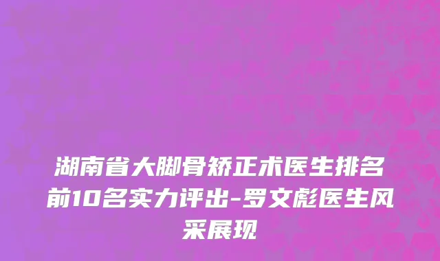 湖南省大脚骨矫正术医生排名前10名实力评出-罗文彪医生风采展现