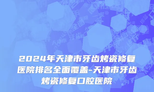 2024年天津市牙齿烤瓷修复医院排名全面覆盖-天津市牙齿烤瓷修复口腔医院