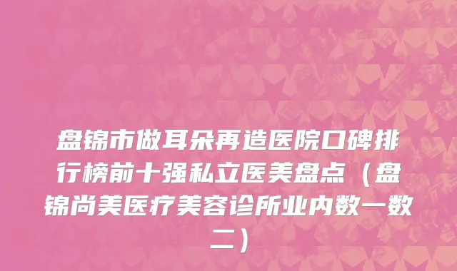 盘锦市做耳朵再造医院口碑排行榜前十强私立医美盘点（盘锦尚美医疗美容诊所业内数一数二）