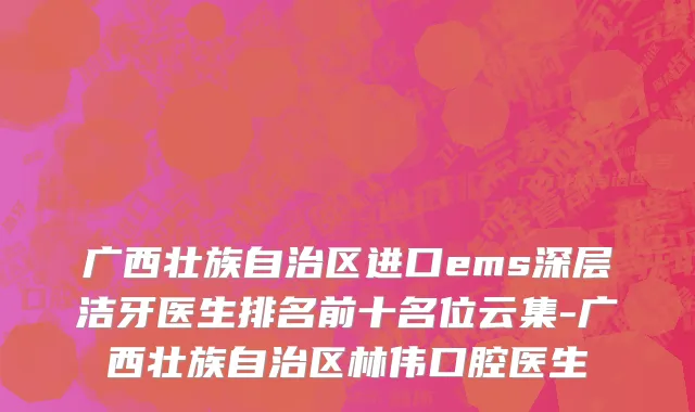 广西壮族自治区进口ems深层洁牙医生排名前十名位云集-广西壮族自治区林伟口腔医生