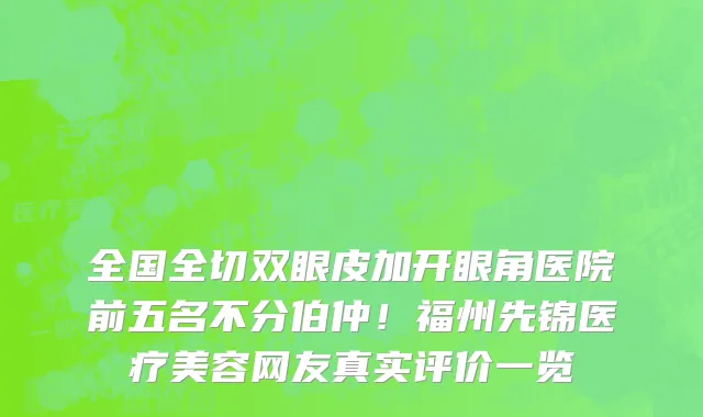 全国全切双眼皮加开眼角医院前五名不分伯仲！福州先锦医疗美容网友真实评价一览