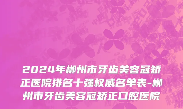 2024年郴州市牙齿美容冠矫正医院排名十强权威名单表-郴州市牙齿美容冠矫正口腔医院