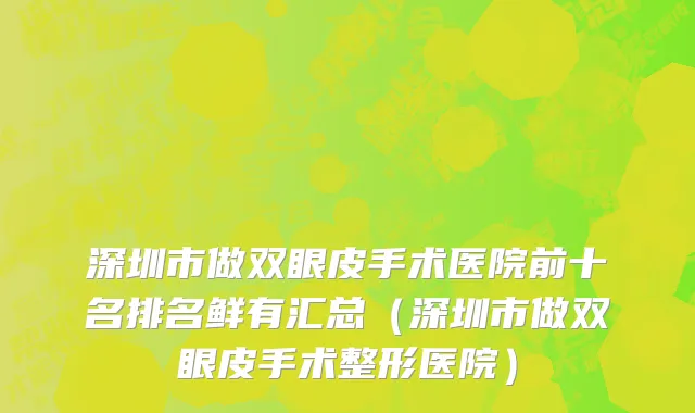 深圳市做双眼皮手术医院前十名排名鲜有汇总（深圳市做双眼皮手术整形医院）