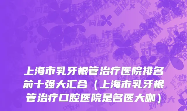 上海市乳牙根管治疗医院排名前十强大汇合（上海市乳牙根管治疗口腔医院是名医大咖）