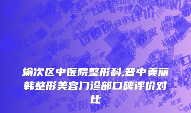 榆次区中医院整形科,晋中美丽韩整形美容门诊部口碑评价对比