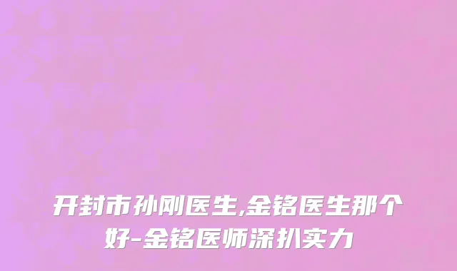 开封市孙刚医生,金铭医生那个好-金铭医师深扒实力