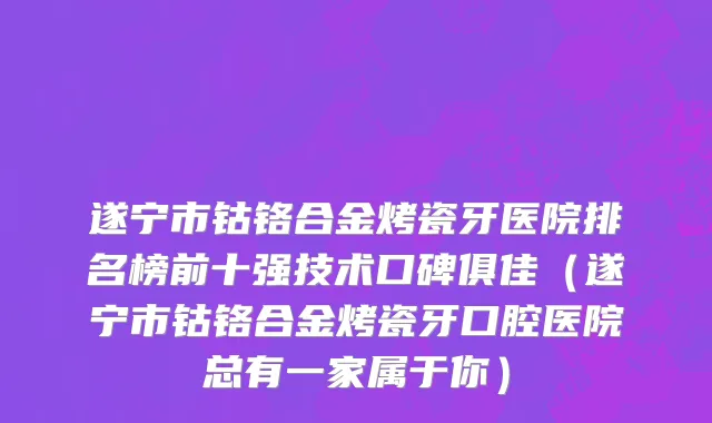 遂宁市钴铬合金烤瓷牙医院排名榜前十强技术口碑俱佳（遂宁市钴铬合金烤瓷牙口腔医院总有一家属于你）