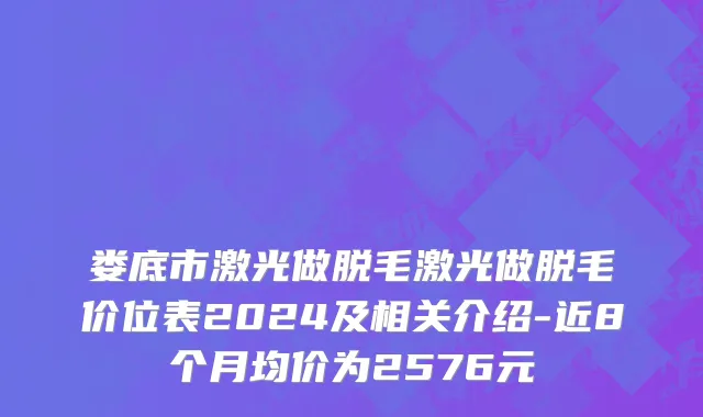 娄底市激光做脱毛激光做脱毛价位表2024及相关介绍-近8个月均价为2576元