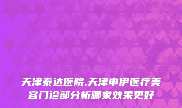 天津泰达医院,天津申伊医疗美容门诊部分析哪家效果更好