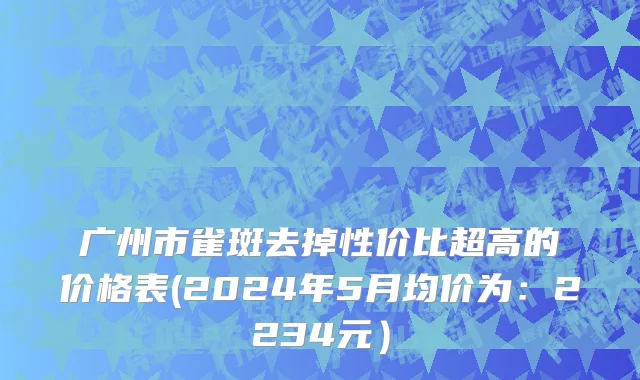 广州市雀斑去掉性价比超高的价格表(2024年5月均价为：2234元）