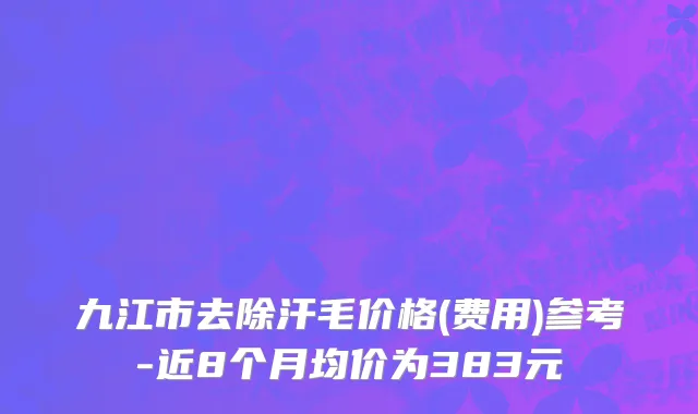 九江市去除汗毛价格(费用)参考-近8个月均价为383元