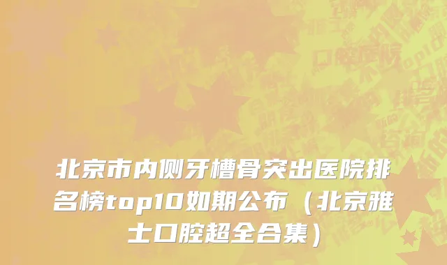 北京市内侧牙槽骨突出医院排名榜top10如期公布（北京雅士口腔超全合集）