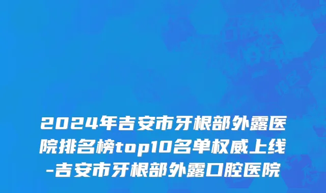 2024年吉安市牙根部外露医院排名榜top10名单权威上线-吉安市牙根部外露口腔医院