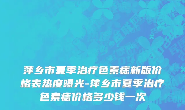 萍乡市夏季治疗色素痣新版价格表热度曝光-萍乡市夏季治疗色素痣价格多少钱一次