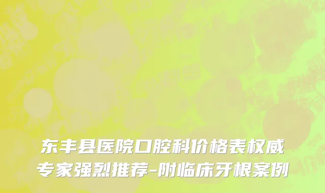 东丰县医院口腔科价格表权威专家强烈推荐-附临床牙根案例
