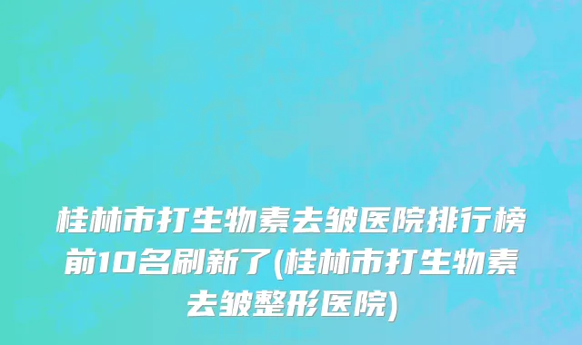 桂林市打生物素去皱医院排行榜前10名刷新了(桂林市打生物素去皱整形医院)