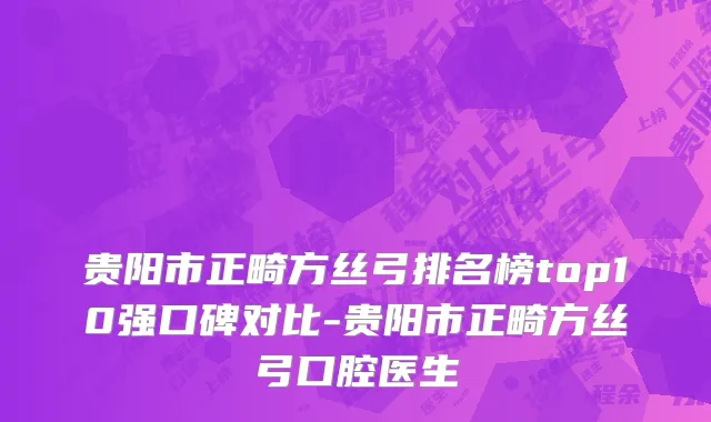 贵阳市正畸方丝弓排名榜top10强口碑对比-贵阳市正畸方丝弓口腔医生