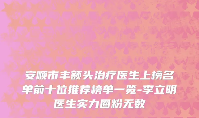 安顺市丰额头治疗医生上榜名单前十位推荐榜单一览-李立明医生实力圈粉无数