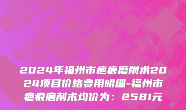 2024年福州市疤痕磨削术2024项目价格费用明细-福州市疤痕磨削术均价为：2581元